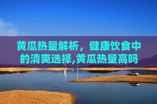 黄瓜热量解析，健康饮食中的清爽选择,黄瓜热量高吗