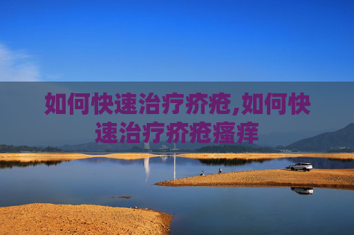 如何快速治疗疥疮,如何快速治疗疥疮瘙痒