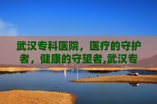 武汉专科医院，医疗的守护者，健康的守望者,武汉专科医院招聘