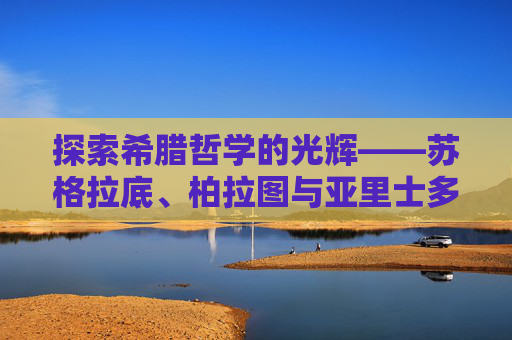 探索希腊哲学的光辉——苏格拉底、柏拉图与亚里士多德的智慧之光,希腊哲学家有哪些