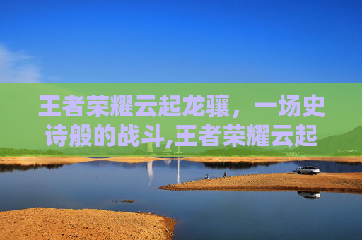王者荣耀云起龙骧，一场史诗般的战斗,王者荣耀云起龙骧怎么玩