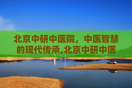 北京中研中医院，中医智慧的现代传承,北京中研中医院地址