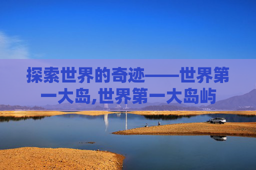 探索世界的奇迹——世界第一大岛,世界第一大岛屿