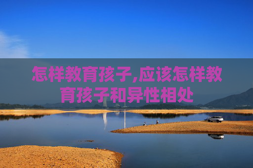 怎样教育孩子,应该怎样教育孩子和异性相处