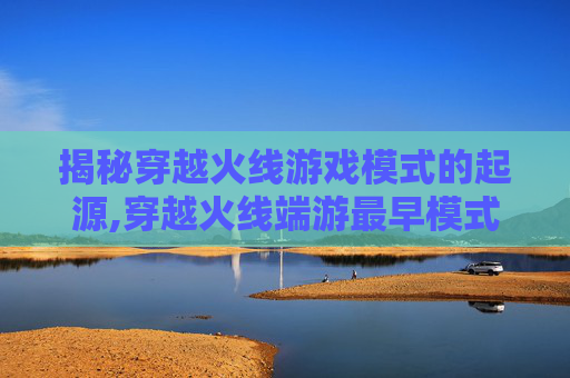 揭秘穿越火线游戏模式的起源,穿越火线端游最早模式
