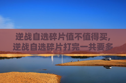 逆战自选碎片值不值得买,逆战自选碎片打完一共要多少钱
