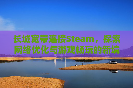 长城宽带连接Steam，探索网络优化与游戏畅玩的新境界,长城宽带连接路由器后无法上网