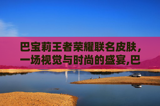巴宝莉王者荣耀联名皮肤，一场视觉与时尚的盛宴,巴宝莉王者荣耀联名瑶