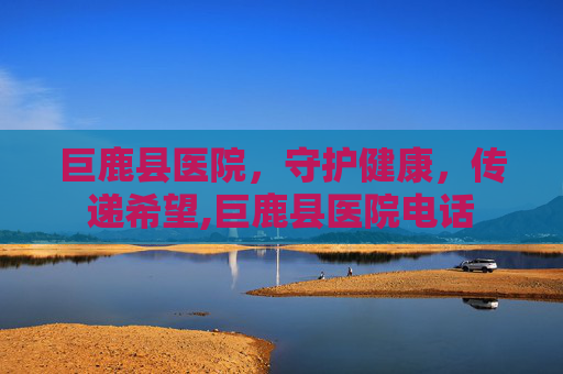 巨鹿县医院，守护健康，传递希望,巨鹿县医院电话