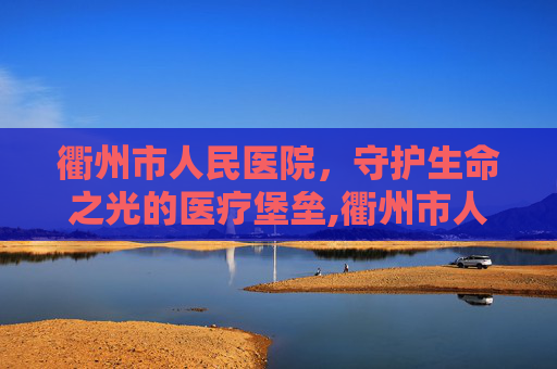 衢州市人民医院，守护生命之光的医疗堡垒,衢州市人民医院门诊时间