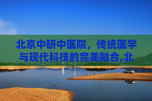 北京中研中医院，传统医学与现代科技的完美融合,北京中研中医院地址