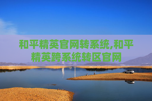 和平精英官网转系统,和平精英跨系统转区官网