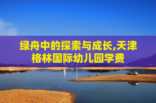 绿舟中的探索与成长,天津格林国际幼儿园学费