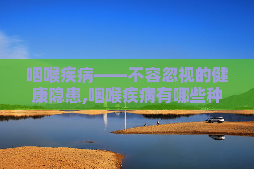 咽喉疾病——不容忽视的健康隐患,咽喉疾病有哪些种类