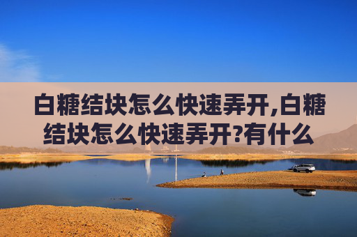 白糖结块怎么快速弄开,白糖结块怎么快速弄开?有什么方法能让白糖恢复松散?