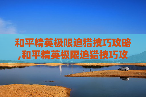 和平精英极限追猎技巧攻略,和平精英极限追猎技巧攻略视频