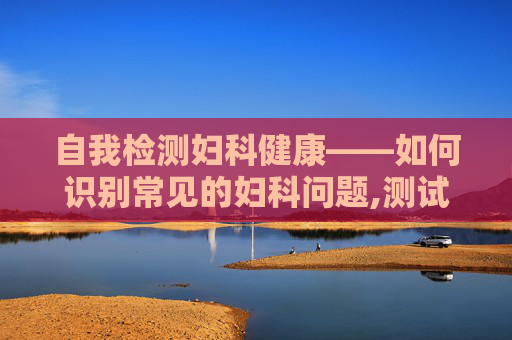 自我检测妇科健康——如何识别常见的妇科问题,测试自己有没有妇科病的试纸
