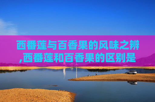 西番莲与百香果的风味之辨,西番莲和百香果的区别是什么