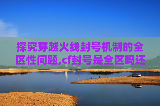 探究穿越火线封号机制的全区性问题,cf封号是全区吗还是联赛