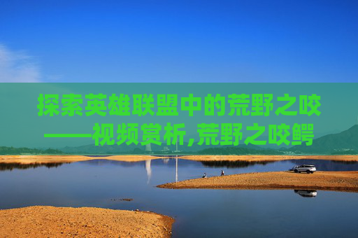 探索英雄联盟中的荒野之咬——视频赏析,荒野之咬鳄鱼怎么样