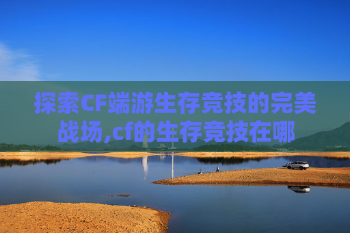 探索CF端游生存竞技的完美战场,cf的生存竞技在哪