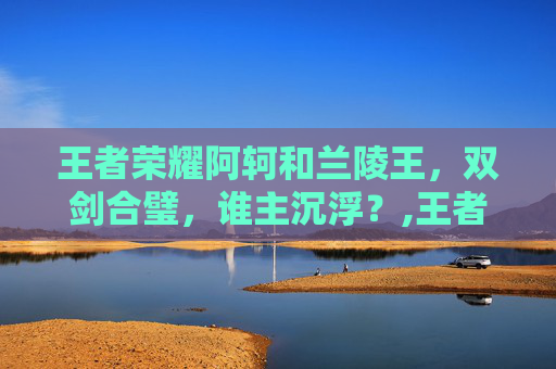 王者荣耀阿轲和兰陵王，双剑合璧，谁主沉浮？,王者荣耀阿轲和兰陵王在