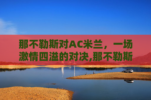 那不勒斯对AC米兰，一场激情四溢的对决,那不勒斯对ac米兰历史战绩