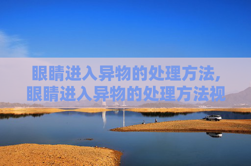 眼睛进入异物的处理方法,眼睛进入异物的处理方法视频