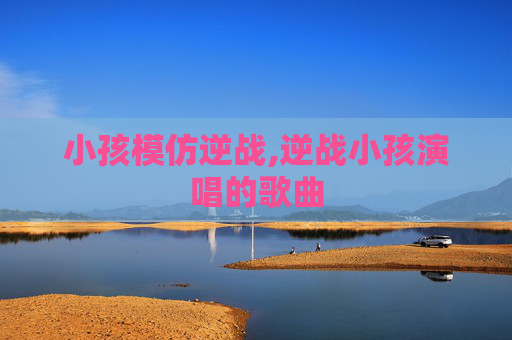 小孩模仿逆战,逆战小孩演唱的歌曲