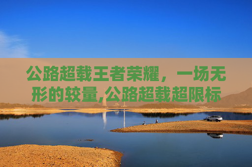 公路超载王者荣耀，一场无形的较量,公路超载超限标准