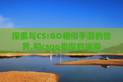 探索与CS:GO相似手游的世界,和csgo类似的端游