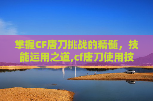 掌握CF唐刀挑战的精髓，技能运用之道,cf唐刀使用技巧