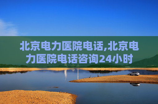 北京电力医院电话,北京电力医院电话咨询24小时
