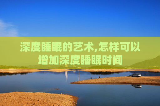 深度睡眠的艺术,怎样可以增加深度睡眠时间