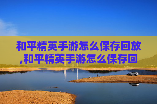 和平精英手游怎么保存回放,和平精英手游怎么保存回放录像