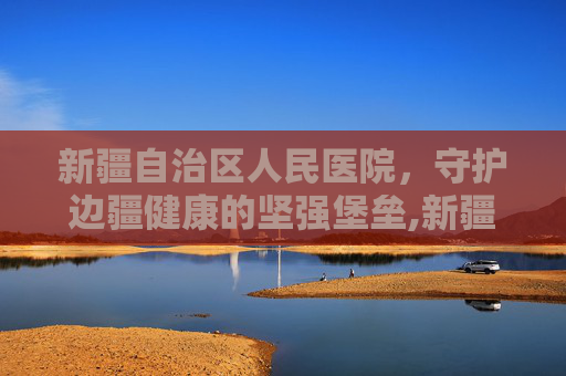 新疆自治区人民医院，守护边疆健康的坚强堡垒,新疆自治区人民医院具体地址