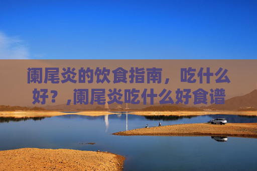 阑尾炎的饮食指南，吃什么好？,阑尾炎吃什么好食谱