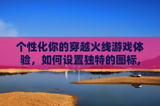 个性化你的穿越火线游戏体验，如何设置独特的图标,cf个性化图标怎么设置不了