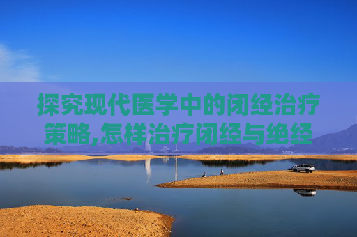 探究现代医学中的闭经治疗策略,怎样治疗闭经与绝经