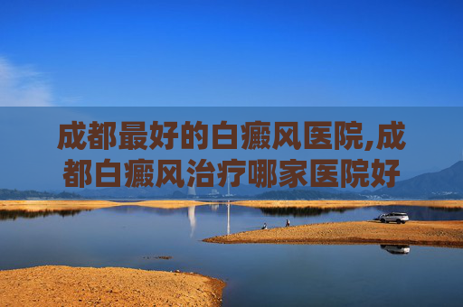 成都最好的白癜风医院,成都白癜风治疗哪家医院好