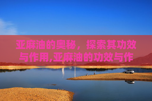 亚麻油的奥秘，探索其功效与作用,亚麻油的功效与作用是什么