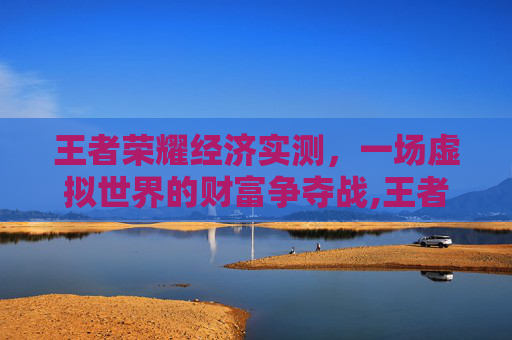 王者荣耀经济实测，一场虚拟世界的财富争夺战,王者荣耀经济实测在哪里看