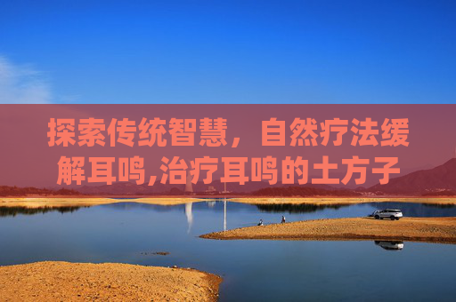 探索传统智慧，自然疗法缓解耳鸣,治疗耳鸣的土方子