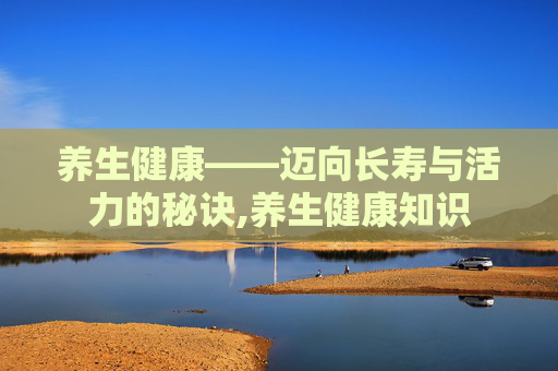 养生健康——迈向长寿与活力的秘诀,养生健康知识