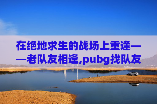 在绝地求生的战场上重逢——老队友相逢,pubg找队友