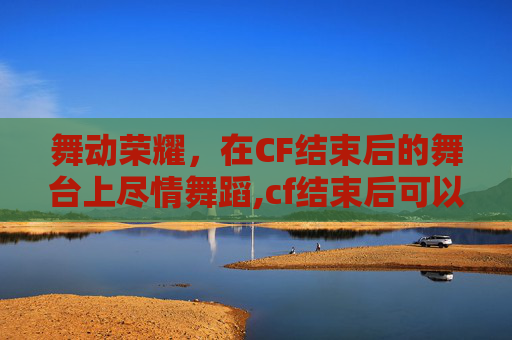 舞动荣耀，在CF结束后的舞台上尽情舞蹈,cf结束后可以跳舞的角色叫什么