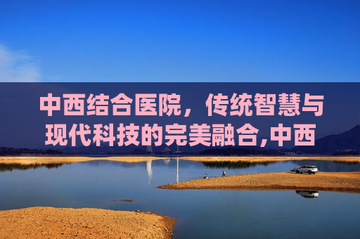 中西结合医院，传统智慧与现代科技的完美融合,中西结合医院在哪个位置