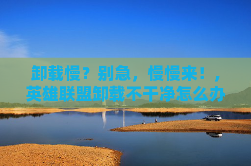 卸载慢？别急，慢慢来！,英雄联盟卸载不干净怎么办