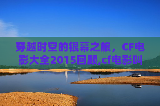 穿越时空的银幕之旅，CF电影大全2015回顾,cf电影叫什么名字