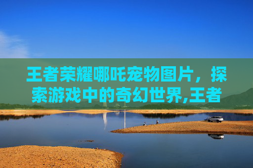 王者荣耀哪吒宠物图片，探索游戏中的奇幻世界,王者荣耀哪吒宠物图片大全